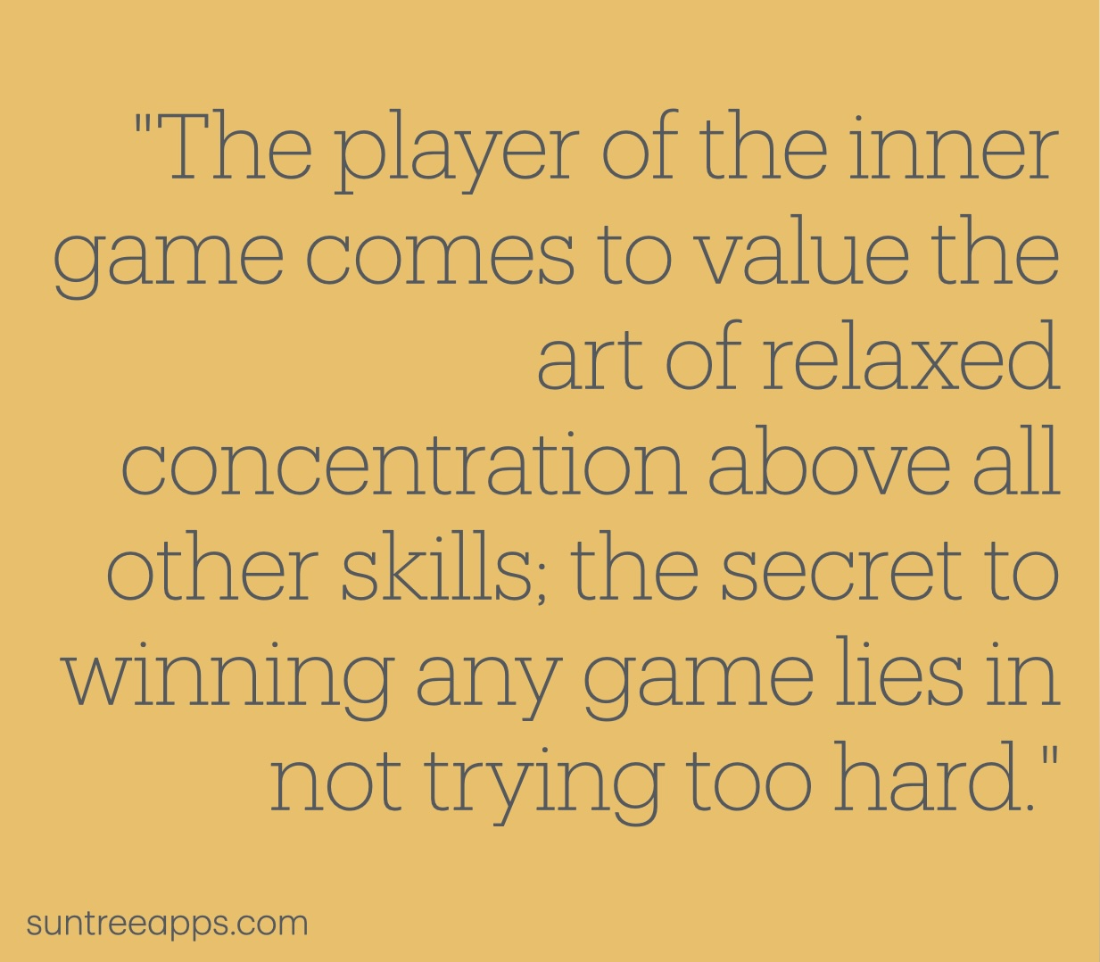 Quote: The player of the inner game comes to value the art of relaxed concentration above all other skills; the secret to winning any game lies in not trying too hard.